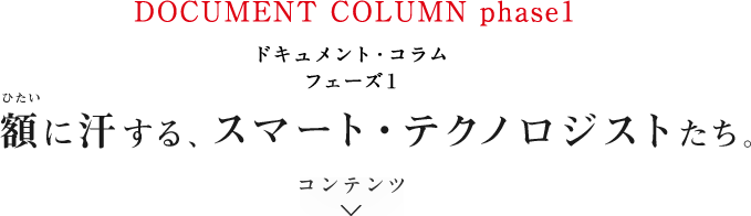 ドキュメント・コラム フェーズ1 額に汗する、スマート・テクノロジストたち。