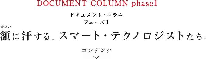 ドキュメント・コラム フェーズ1 額に汗する、スマート・テクノロジストたち。