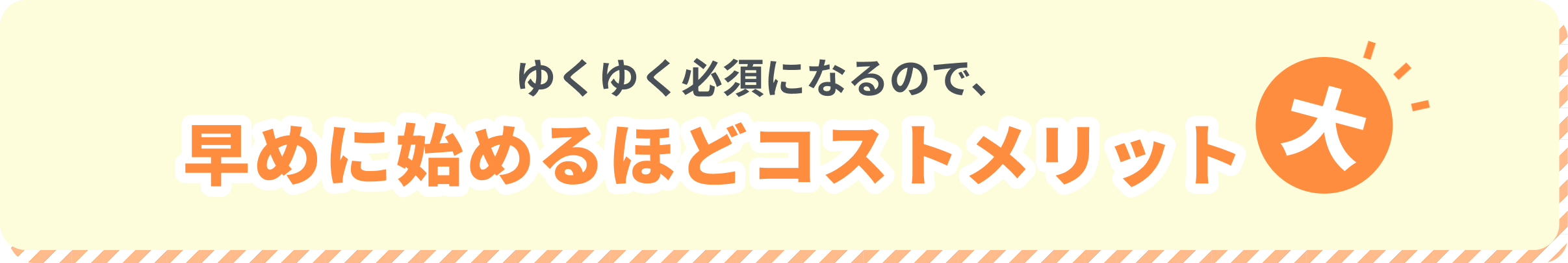 ゆくゆく必須になるので、早めに始めるほどコストメリット大
