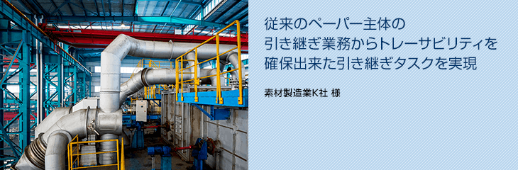 従来のペーパー主体の引き継ぎ業務からトレーサビリティを確保出来た引き継ぎタスクを実現（素材製造業K社 様）