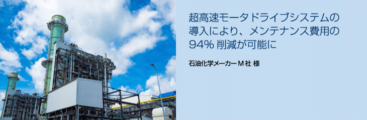 超高速モータドライブシステムの導入により、 メンテナンス費用の94％削減が可能に（石油化学メーカーM社）