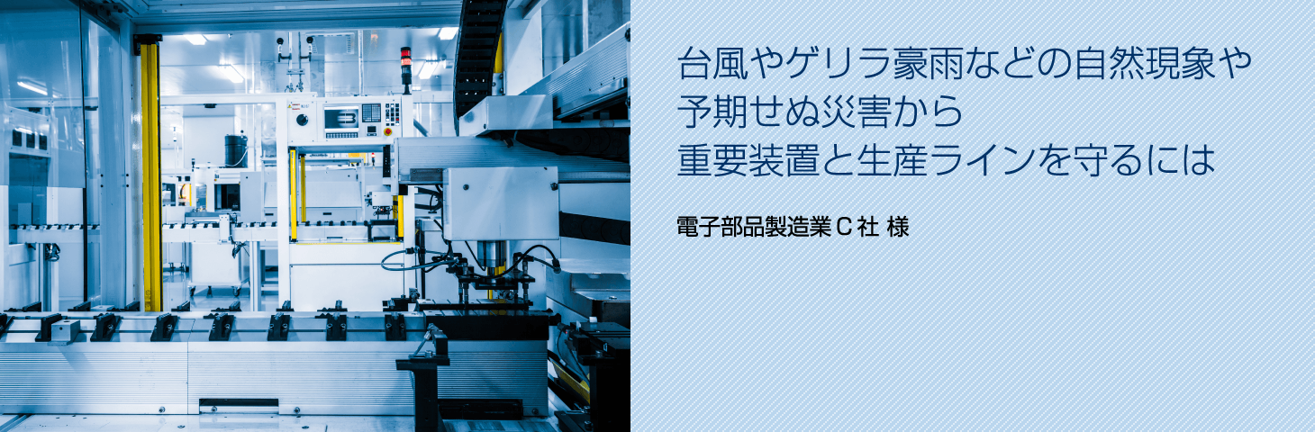 台風やゲリラ豪雨などの自然現象や予期せぬ災害から重要装置と生産ラインを守るには（電子部品製造業C社 様）