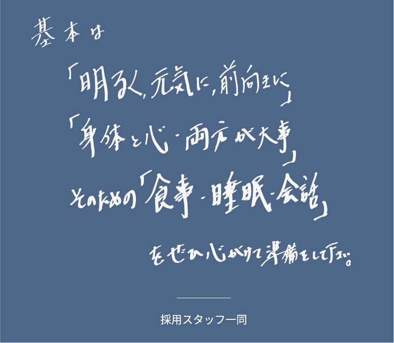 基本は「明るく、元気に、前向きに」「身体と心・両方が大事」そのための「食事・睡眠・会話」をぜひ心がけて準備をして下さい。」採用スタッフ一同