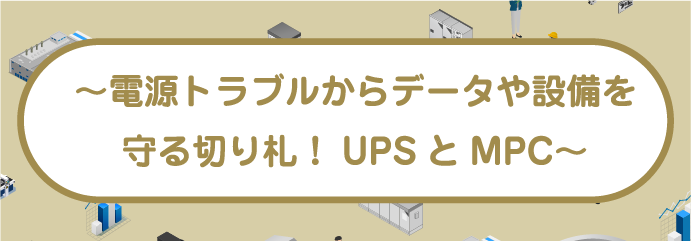 〜電源トラブルからデータや設備を 守る切り札！UPSとMPC〜