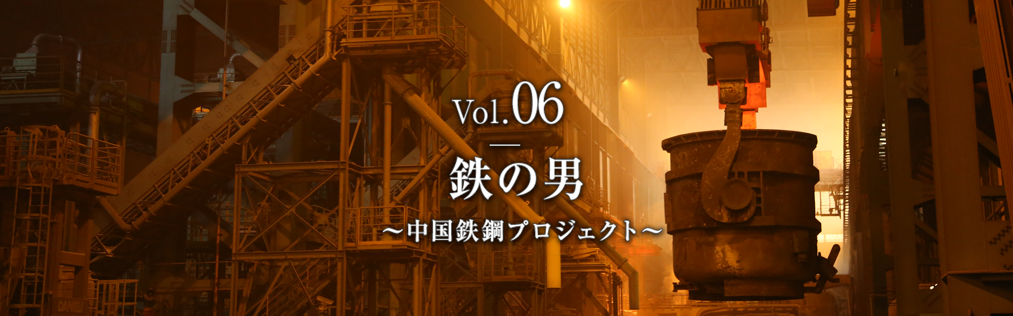 Vol.06　鉄の男　～中国鉄鋼プロジェクト～