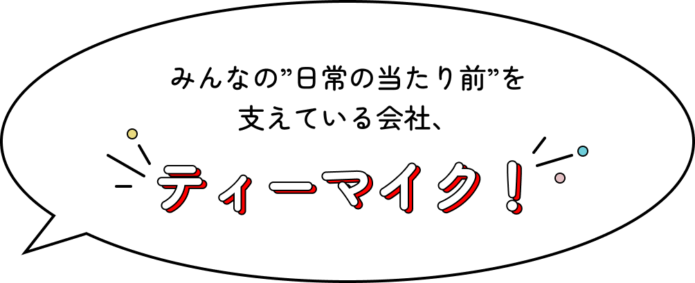 みんなの”日常の当たり前”を支えている会社、ティーマイク！