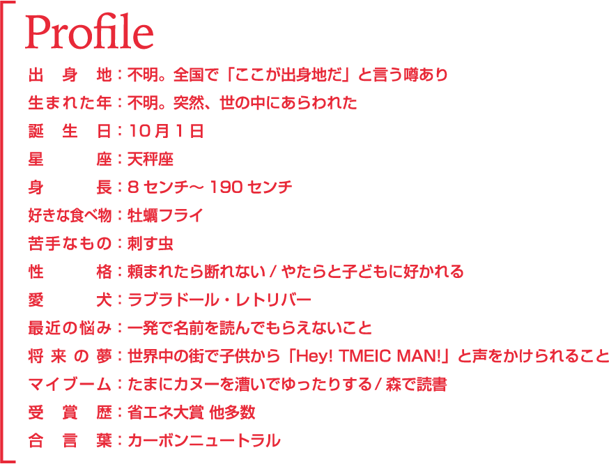 Profile 出身地：不明。全国で「ここが出身地だ」と言う噂あり。 生まれた年：不明。突然、世の中にあらわれた。 誕生日：10月1日 星座：天秤座 身長：8センチ～189センチ 好きな食べ物：牡蠣フライ 苦手なもの：刺す虫 愛犬：ラブラドール・レトリバー 最近の悩み：一発で名前を読んでもらえないこと 将来の夢：世界中の街で子供から「Hey! TMEIC MAN!」と声をかけられること 得意技：「回転」と「変換」 特技：「サイズ早変わり」 受賞歴：省エネ大賞 他多数 合言葉：カーボンニュートラル 今後、徐々に明らかとなるTMEICマンにご期待下さい。 