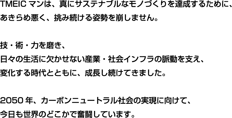 私たちの日常は、たくさんの「見えない仕事」に支えられています。例えば、蛇口をひねれば出てくる水。スイッチを押せばつく電気。そして、指先ひとつで想いを伝えられるスマートフォン。生活インフラから、日々進化する先端技術まで、普段は誰からも意識されることのない営み。でも、そのはるか遠くで、誰に気付かれなくとも、脈々とリズムを刻み、決して休むことなく奮闘する企業があります。TMEICマンは、そんなたくさんの「見えない仕事」がつないでいる社会の「脈動」を支えたい。みんなの「便利」を守るために、みんなの「豊か」を支えるために、額に汗して頑張る企業の助けになりたい。今日もどこかでTMEICマンは、得意技にさらなる磨きをかけるため、さらなる特技の会得のため、「カーボンニュートラル」の合い言葉を胸に、未来に歩みを進めています。ティーマイクはきみのためにいる！